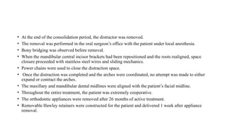 • At the end of the consolidation period, the distractor was removed.
• The removal was performed in the oral surgeon’s office with the patient under local anesthesia.
• Bony bridging was observed before removal.
• When the mandibular central incisor brackets had been repositioned and the roots realigned, space
closure proceeded with stainless steel wires and sliding mechanics.
• Power chains were used to close the distraction space.
• Once the distraction was completed and the arches were coordinated, no attempt was made to either
expand or contract the arches.
• The maxillary and mandibular dental midlines were aligned with the patient’s facial midline.
• Throughout the entire treatment, the patient was extremely cooperative.
• The orthodontic appliances were removed after 26 months of active treatment.
• Removable Hawley retainers were constructed for the patient and delivered 1 week after appliance
removal.
 