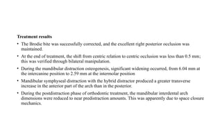 Treatment results
• The Brodie bite was successfully corrected, and the excellent right posterior occlusion was
maintained.
• At the end of treatment, the shift from centric relation to centric occlusion was less than 0.5 mm;
this was verified through bilateral manipulation.
• During the mandibular distraction osteogenesis, significant widening occurred, from 6.04 mm at
the intercanine position to 2.59 mm at the intermolar position
• Mandibular symphyseal distraction with the hybrid distractor produced a greater transverse
increase in the anterior part of the arch than in the posterior.
• During the postdistraction phase of orthodontic treatment, the mandibular interdental arch
dimensions were reduced to near predistraction amounts. This was apparently due to space closure
mechanics.
 