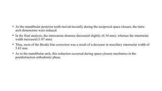 • As the mandibular posterior teeth moved mesially during the reciprocal space closure, the intra-
arch dimensions were reduced.
• In the final analysis, the intercanine distance decreased slightly (0.34 mm), whereas the intermolar
width increased (1.07 mm).
• Thus, most of the Brodie bite correction was a result of a decrease in maxillary intermolar width of
5.83 mm.
• As in the mandibular arch, this reduction occurred during space-closure mechanics in the
postdistraction orthodontic phase.
 