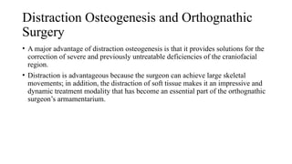 Distraction Osteogenesis and Orthognathic
Surgery
• A major advantage of distraction osteogenesis is that it provides solutions for the
correction of severe and previously untreatable deficiencies of the craniofacial
region.
• Distraction is advantageous because the surgeon can achieve large skeletal
movements; in addition, the distraction of soft tissue makes it an impressive and
dynamic treatment modality that has become an essential part of the orthognathic
surgeon’s armamentarium.
 