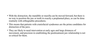 • With the distraction, the mandible or maxilla can be moved forward, but there is
no way to position the jaw or teeth in exactly a preplanned place, as can be done
routinely with orthognathic procedures.
• This means that patients with craniofacial syndromes are the prime candidates for
distraction of the jaws.
• They are likely to need intervention at early ages and large distances of
movement, and precision in establishing the posttreatment jaw relationship is not
so critical for them.
 
