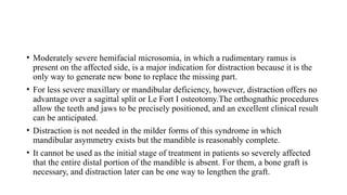 • Moderately severe hemifacial microsomia, in which a rudimentary ramus is
present on the affected side, is a major indication for distraction because it is the
only way to generate new bone to replace the missing part.
• For less severe maxillary or mandibular deficiency, however, distraction offers no
advantage over a sagittal split or Le Fort I osteotomy.The orthognathic procedures
allow the teeth and jaws to be precisely positioned, and an excellent clinical result
can be anticipated.
• Distraction is not needed in the milder forms of this syndrome in which
mandibular asymmetry exists but the mandible is reasonably complete.
• It cannot be used as the initial stage of treatment in patients so severely affected
that the entire distal portion of the mandible is absent. For them, a bone graft is
necessary, and distraction later can be one way to lengthen the graft.
 
