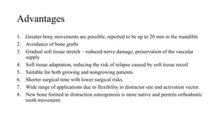 Advantages
1. Greater bony movements are possible, reported to be up to 20 mm in the mandible
2. Avoidance of bone grafts
3. Gradual soft tissue stretch − reduced nerve damage, preservation of the vascular
supply
4. Soft tissue adaptation, reducing the risk of relapse caused by soft tissue recoil
5. Suitable for both growing and nongrowing patients.
6. Shorter surgical time with lower surgical risks.
7. Wide range of applications due to flexibility in distractor site and activation vector.
8. New bone formed in distraction osteogenesis is more native and permits orthodontic
tooth movement.
 