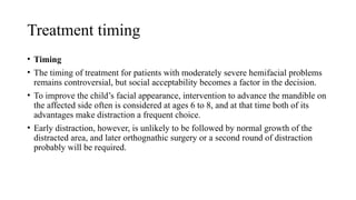 Treatment timing
• Timing
• The timing of treatment for patients with moderately severe hemifacial problems
remains controversial, but social acceptability becomes a factor in the decision.
• To improve the child’s facial appearance, intervention to advance the mandible on
the affected side often is considered at ages 6 to 8, and at that time both of its
advantages make distraction a frequent choice.
• Early distraction, however, is unlikely to be followed by normal growth of the
distracted area, and later orthognathic surgery or a second round of distraction
probably will be required.
 