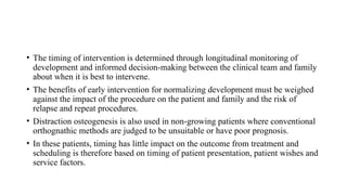 • The timing of intervention is determined through longitudinal monitoring of
development and informed decision-making between the clinical team and family
about when it is best to intervene.
• The benefits of early intervention for normalizing development must be weighed
against the impact of the procedure on the patient and family and the risk of
relapse and repeat procedures.
• Distraction osteogenesis is also used in non-growing patients where conventional
orthognathic methods are judged to be unsuitable or have poor prognosis.
• In these patients, timing has little impact on the outcome from treatment and
scheduling is therefore based on timing of patient presentation, patient wishes and
service factors.
 