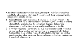 • Recent research has shown two interesting findings for patients who underwent
mandibular advancement before age 18 compared with those who underwent the
surgical procedure at a later age
1. Some of the adolescent patients had downward and backward rotation of the
mandible, which led to a decrease in chin prominence, and a few had shortening
of mandibular length that had the same effect. It appears that delaying
advancement probably does increase the chance of long-term stability.
2. Both the younger and older patients had high satisfaction levels at 5 years after
surgery, but those who had early surgery were even more satisfied with their
treatment than those who had surgical treatment at an older age. This was true
even though they often recognized that their chin was no longer as prominent as
it was shortly after surgery
 