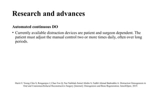 Research and advances
Automated continuous DO
• Currently available distraction devices are patient and surgeon dependent. The
patient must adjust the manual control two or more times daily, often over long
periods.
Hariri F, Yoong Chin S, Rengarajoo J, Chao Foo Q, Nur Nabihah Zainul Abidin S, Fadhli Ahmad Badruddin A. Distraction Osteogenesis in
Oral and Craniomaxillofacial Reconstructive Surgery [Internet]. Osteogenesis and Bone Regeneration. IntechOpen; 2019.
 