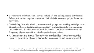 • Because non-compliance and device failure are the leading causes of treatment
failure, the patient requires numerous clinical visits to ensure proper distractor
activation.
• Considering these drawbacks, many research groups are working to design novel
distraction devices that expand automatically and continuously. An automated
mechanism would eliminate the need for patient compliance and decrease the
frequency of post-operative visits for patient supervision.
• At the moment, the types of these devices are classified into three categories
based on the method of power: hydraulic, motor-driven and spring-mediated
Hariri F, Yoong Chin S, Rengarajoo J, Chao Foo Q, Nur Nabihah Zainul Abidin S, Fadhli Ahmad Badruddin A. Distraction Osteogenesis in
Oral and Craniomaxillofacial Reconstructive Surgery [Internet]. Osteogenesis and Bone Regeneration. IntechOpen; 2019.
 
