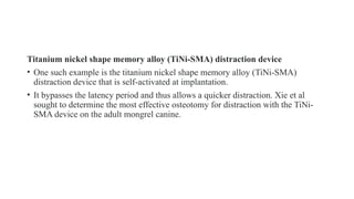 Titanium nickel shape memory alloy (TiNi-SMA) distraction device
• One such example is the titanium nickel shape memory alloy (TiNi-SMA)
distraction device that is self-activated at implantation.
• It bypasses the latency period and thus allows a quicker distraction. Xie et al
sought to determine the most effective osteotomy for distraction with the TiNi-
SMA device on the adult mongrel canine.
 