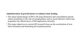 Administration of growth factors to enhance bone healing
• The major disadvantage of DO is the long distraction and consolidation period,
which contributes to the risk of complications such as local infection which may
jeopardize the effectiveness of DO application clinically.
• The major objectives in current DO research focus on the acceleration of new
bone formation and shortening the treatment period.
 