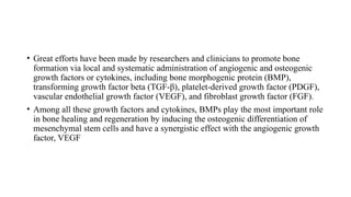 • Great efforts have been made by researchers and clinicians to promote bone
formation via local and systematic administration of angiogenic and osteogenic
growth factors or cytokines, including bone morphogenic protein (BMP),
transforming growth factor beta (TGF-β), platelet-derived growth factor (PDGF),
vascular endothelial growth factor (VEGF), and fibroblast growth factor (FGF).
• Among all these growth factors and cytokines, BMPs play the most important role
in bone healing and regeneration by inducing the osteogenic differentiation of
mesenchymal stem cells and have a synergistic effect with the angiogenic growth
factor, VEGF
 