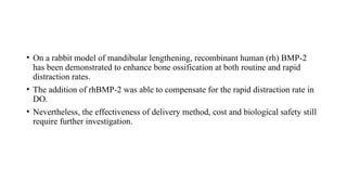 • On a rabbit model of mandibular lengthening, recombinant human (rh) BMP-2
has been demonstrated to enhance bone ossification at both routine and rapid
distraction rates.
• The addition of rhBMP-2 was able to compensate for the rapid distraction rate in
DO.
• Nevertheless, the effectiveness of delivery method, cost and biological safety still
require further investigation.
 