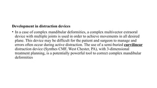 Development in distraction devices
• In a case of complex mandibular deformities, a complex multivector extraoral
device with multiple joints is used in order to achieve movements in all desired
plane. This device may be difficult for the patient and surgeon to manage and
errors often occur during active distraction. The use of a semi-buried curvilinear
distraction device (Synthes CMF, West Chester, PA), with 3-dimensional
treatment planning, is a potentially powerful tool to correct complex mandibular
deformities
 