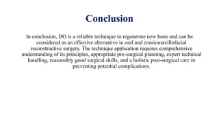 Conclusion
In conclusion, DO is a reliable technique to regenerate new bone and can be
considered as an effective alternative in oral and craniomaxillofacial
reconstructive surgery. The technique application requires comprehensive
understanding of its principles, appropriate pre-surgical planning, expert technical
handling, reasonably good surgical skills, and a holistic post-surgical care in
preventing potential complications.
 