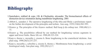 Bibliography
1.Samchukov, mikhail & cope, J.B. & Cherkashin, alexander. The biomechanical effects of
distraction device orientation during mandibular lengthening. 2001
2.Abbott L, saunders J. The operative lengthening of the tibia and fibula: a preliminary report
on the further development of the principles and technic. Ann surg. 1939;110(6):961-991.
3.Ilizarov g. The principles of the ilizarov method. Bull hosp jt dis orthop inst. 1988;48(1):1-
11.
4.Ilizarov g. The possibilities offered by our method for lengthening various segments in
upper and lower limbs. Basic life sci. 1988;48:323-324.
5.Karp n, thorne c, mccarthy j, sissons h. Bone lengthening in the craniofacial skeleton. Ann
plast surg. 1990;24(3):231-237.
6.Karp n, mccarthy j, schreiber j, sissons h, thorne c. Membranous bone lengthening: a serial
histological study. Ann plast surg. 1992;29(1):2-7.
 