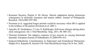 • Kazunori Hayatsu, Patrick G De Deyne. Muscle adaptation during distraction
osteogenesis in skeletally immature and mature rabbits. Journal of Orthopaedic
Research. 19(5);2001:897-905.
• Swennen et al. suggested longer periods would be necessary when DO is applied
to the midface of the patient (Swennen et al. 2001 ).
• Apaydin, B. Yazdirduyev, T. Can, N. Keklikoglu: Soft tissue changes during distra
ction osteogenesis. Int. J. Oral Maxillofac. Surg. 2011; 40: 408–412.
• Thorsten Grünheid. The adaptive response of jaw muscles to varying functional
demands. European Journal of Orthodontics.31;2009:596–612.
• Surgical-Orthodontic Considerations in Subcranial and Frontofacial Distraction.
Hopper R A, Kapadia H, Susarla S M. Oral Maxillofacial Surg Clin N Am. 2020.
 