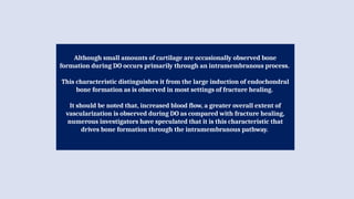 Although small amounts of cartilage are occasionally observed bone
formation during DO occurs primarily through an intramembranous process.
This characteristic distinguishes it from the large induction of endochondral
bone formation as is observed in most settings of fracture healing.
It should be noted that, increased blood flow, a greater overall extent of
vascularization is observed during DO as compared with fracture healing,
numerous investigators have speculated that it is this characteristic that
drives bone formation through the intramembranous pathway.
 