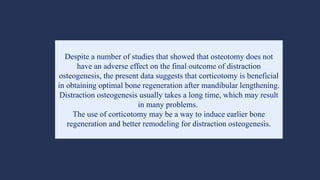 Despite a number of studies that showed that osteotomy does not
have an adverse effect on the final outcome of distraction
osteogenesis, the present data suggests that corticotomy is beneficial
in obtaining optimal bone regeneration after mandibular lengthening.
Distraction osteogenesis usually takes a long time, which may result
in many problems.
The use of corticotomy may be a way to induce earlier bone
regeneration and better remodeling for distraction osteogenesis.
 