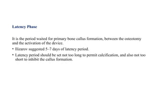 Latency Phase
It is the period waited for primary bone callus formation, between the osteotomy
and the activation of the device.
• Ilizarov suggested 5–7 days of latency period.
• Latency period should be set not too long to permit calcification, and also not too
short to inhibit the callus formation.
 