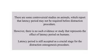 There are some controversial studies on animals, which report
that latency period may not be required before distraction
procedure.
However, there is no such evidence or study that represents the
effect of latency period on humans.
Latency period is still accepted as a crucial stage for the
distraction osteogenesis procedure.
 