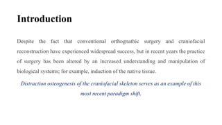 Introduction
Despite the fact that conventional orthognathic surgery and craniofacial
reconstruction have experienced widespread success, but in recent years the practice
of surgery has been altered by an increased understanding and manipulation of
biological systems; for example, induction of the native tissue.
Distraction osteogenesis of the craniofacial skeleton serves as an example of this
most recent paradigm shift.
 