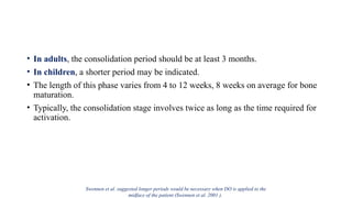 • In adults, the consolidation period should be at least 3 months.
• In children, a shorter period may be indicated.
• The length of this phase varies from 4 to 12 weeks, 8 weeks on average for bone
maturation.
• Typically, the consolidation stage involves twice as long as the time required for
activation.
Swennen et al. suggested longer periods would be necessary when DO is applied to the
midface of the patient (Swennen et al. 2001 ).
 