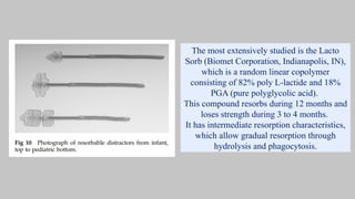 The most extensively studied is the Lacto
Sorb (Biomet Corporation, Indianapolis, IN),
which is a random linear copolymer
consisting of 82% poly L-lactide and 18%
PGA (pure polyglycolic acid).
This compound resorbs during 12 months and
loses strength during 3 to 4 months.
It has intermediate resorption characteristics,
which allow gradual resorption through
hydrolysis and phagocytosis.
 