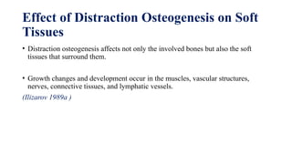 Effect of Distraction Osteogenesis on Soft
Tissues
• Distraction osteogenesis affects not only the involved bones but also the soft
tissues that surround them.
• Growth changes and development occur in the muscles, vascular structures,
nerves, connective tissues, and lymphatic vessels.
(Ilizarov 1989a )
 