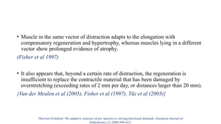 • Muscle in the same vector of distraction adapts to the elongation with
compensatory regeneration and hypertrophy, whereas muscles lying in a different
vector show prolonged evidence of atrophy.
(Fisher et al 1997)
• It also appears that, beyond a certain rate of distraction, the regeneration is
insufficient to replace the contractile material that has been damaged by
overstretching (exceeding rates of 2 mm per day, or distances larger than 20 mm).
{Van der Meulen et al (2005), Fisher et al (1997), Tüz et al (2003)}
Thorsten Grünheid. The adaptive response of jaw muscles to varying functional demands. European Journal of
Orthodontics.31;2009:596–612.
 