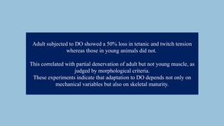 Adult subjected to DO showed a 50% loss in tetanic and twitch tension
whereas those in young animals did not.
This correlated with partial denervation of adult but not young muscle, as
judged by morphological criteria.
These experiments indicate that adaptation to DO depends not only on
mechanical variables but also on skeletal maturity.
 