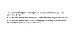 • The reaction of the periodontal ligament changes due to the design of the
distraction device.
• If the device is bone-borne, then the load on the periodontal ligament decreases.
• If the device is a tooth-borne device, then the periodontal ligament around the
involved teeth reacts as in orthodontic loads.
 