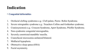 Indication
• Congenital deformities
1. Orofacial clefting syndromes e.g.: Cleft palate, Pierre- Robin Syndrome.
2. Severe retrognathic syndrome e.g.: Treachers Collins and Goldenhar syndrome.
3. Craniosynostosis e.g.: Crouzon Syndrome, Apert Syndrome, Pfeiffer Syndrome.
4. Non-syndromic congenital micrognathia.
5. Severely constricted mandible/ maxilla.
6. Craniofacial microsomia unilateral/bilateral.
7. Midfacial hypoplasia.
8. Obstructive sleep apnea (OSA)
9. Facial asymmetry.
 