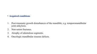 • Acquired conditions
1. Post-traumatic growth disturbances of the mandible, e.g. temporomandibular
joint ankylosis.
2. Non-union fractures.
3. Atrophy of edentulous segments.
4. Oncologic mandibular osseous defects.
 