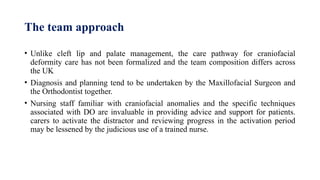 The team approach
• Unlike cleft lip and palate management, the care pathway for craniofacial
deformity care has not been formalized and the team composition differs across
the UK
• Diagnosis and planning tend to be undertaken by the Maxillofacial Surgeon and
the Orthodontist together.
• Nursing staff familiar with craniofacial anomalies and the specific techniques
associated with DO are invaluable in providing advice and support for patients.
carers to activate the distractor and reviewing progress in the activation period
may be lessened by the judicious use of a trained nurse.
 