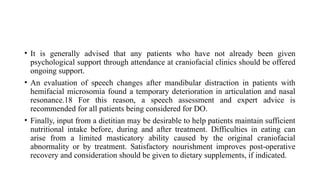 • It is generally advised that any patients who have not already been given
psychological support through attendance at craniofacial clinics should be offered
ongoing support.
• An evaluation of speech changes after mandibular distraction in patients with
hemifacial microsomia found a temporary deterioration in articulation and nasal
resonance.18 For this reason, a speech assessment and expert advice is
recommended for all patients being considered for DO.
• Finally, input from a dietitian may be desirable to help patients maintain sufficient
nutritional intake before, during and after treatment. Difficulties in eating can
arise from a limited masticatory ability caused by the original craniofacial
abnormality or by treatment. Satisfactory nourishment improves post-operative
recovery and consideration should be given to dietary supplements, if indicated.
 