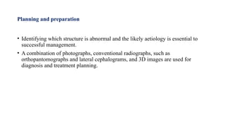Planning and preparation
• Identifying which structure is abnormal and the likely aetiology is essential to
successful management.
• A combination of photographs, conventional radiographs, such as
orthopantomographs and lateral cephalograms, and 3D images are used for
diagnosis and treatment planning.
 