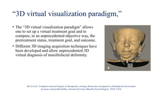 “3D virtual visualization paradigm,”
• The “3D virtual visualization paradigm” allows
one to set up a virtual treatment goal and to
compare, in an unprecedented objective way, the
pretreatment status, treatment goal, and outcome.
• Different 3D imaging acquisition techniques have
been developed and allow unprecedented 3D
virtual diagnosis of maxillofacial deformity.
Tan A et al., Computer-assisted surgery in therapeutic strategy distraction osteogenesis of hemifacial microsomia:
Accuracy and predictability, Journal of Cranio-Maxillo-Facial Surgery. 2018:1;014.
 