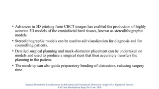 • Advances in 3D printing from CBCT images has enabled the production of highly
accurate 3D models of the craniofacial hard tissues, known as stereolithographic
models.
• Stereolithographic models can be used to aid visualization for diagnosis and for
counselling patients.
• Detailed surgical planning and mock-distractor placement can be undertaken on
models and used to produce a surgical stent that then accurately transfers the
planning to the patient.
• The mock-up can also guide preparatory bending of distractors, reducing surgery
time.
Surgical-Orthodontic Considerations in Subcranial and Frontofacial Distraction. Hopper R A, Kapadia H, Susarla
S M. Oral Maxillofacial Surg Clin N Am. 2020
 