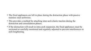 • The fixed appliances are left in place during the distraction phase with passive
stainless steel archwires.
• This provides a method for attaching inter-arch elastic traction during the
distraction and consolidation phases.
• If the distraction will result in intra-arch expansion, the fixed appliances must be
sectioned or carefully monitored and regularly adjusted to prevent interferences to
arch lengthening.
 