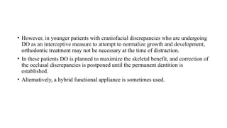 • However, in younger patients with craniofacial discrepancies who are undergoing
DO as an interceptive measure to attempt to normalize growth and development,
orthodontic treatment may not be necessary at the time of distraction.
• In these patients DO is planned to maximize the skeletal benefit, and correction of
the occlusal discrepancies is postponed until the permanent dentition is
established.
• Alternatively, a hybrid functional appliance is sometimes used.
 