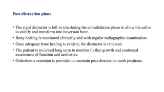 Post-distraction phase
• The rigid distractor is left in situ during the consolidation phase to allow the callus
to calcify and transform into haversian bone.
• Bony healing is monitored clinically and with regular radiographic examination.
• Once adequate bone healing is evident, the distractor is removed.
• The patient is reviewed long term to monitor further growth and continued
assessment of function and aesthetics.
• Orthodontic retention is provided to maintain post-distraction tooth positions.
 