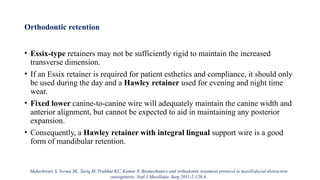 Orthodontic retention
• Essix-type retainers may not be sufficiently rigid to maintain the increased
transverse dimension.
• If an Essix retainer is required for patient esthetics and compliance, it should only
be used during the day and a Hawley retainer used for evening and night time
wear.
• Fixed lower canine-to-canine wire will adequately maintain the canine width and
anterior alignment, but cannot be expected to aid in maintaining any posterior
expansion.
• Consequently, a Hawley retainer with integral lingual support wire is a good
form of mandibular retention.
Maheshwari S, Verma SK, Tariq M, Prabhat KC, Kumar S. Biomechanics and orthodontic treatment protocol in maxillofacial distraction
osteogenesis. Natl J Maxillofac Surg 2011;2:120-8.
 