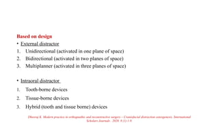 Based on design
• External distractor
1. Unidirectional (activated in one plane of space)
2. Bidirectional (activated in two planes of space)
3. Multiplanner (activated in three planes of space)
• Intraoral distractor
1. Tooth-borne devices
2. Tissue-borne devices
3. Hybrid (tooth and tissue borne) devices
Dheeraj K. Modern practice in orthognathic and reconstructive surgery – Craniofacial distraction osteogenesis. International
Scholars Journals . 2020. 8 (1) 1-9.
 