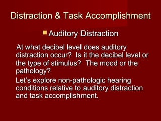 Distraction & Task Accomplishment
           Auditory Distraction

 At what decibel level does auditory
 distraction occur? Is it the decibel level or
 the type of stimulus? The mood or the
 pathology?
 Let’s explore non-pathologic hearing
 conditions relative to auditory distraction
 and task accomplishment.
 