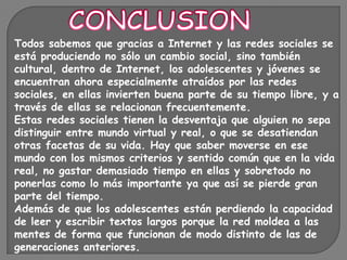 Todos sabemos que gracias a Internet y las redes sociales se
está produciendo no sólo un cambio social, sino también
cultural, dentro de Internet, los adolescentes y jóvenes se
encuentran ahora especialmente atraídos por las redes
sociales, en ellas invierten buena parte de su tiempo libre, y a
través de ellas se relacionan frecuentemente.
Estas redes sociales tienen la desventaja que alguien no sepa
distinguir entre mundo virtual y real, o que se desatiendan
otras facetas de su vida. Hay que saber moverse en ese
mundo con los mismos criterios y sentido común que en la vida
real, no gastar demasiado tiempo en ellas y sobretodo no
ponerlas como lo más importante ya que así se pierde gran
parte del tiempo.
Además de que los adolescentes están perdiendo la capacidad
de leer y escribir textos largos porque la red moldea a las
mentes de forma que funcionan de modo distinto de las de
generaciones anteriores.
 