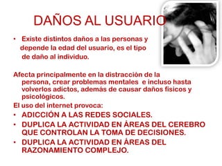 DAÑOS AL USUARIO
• Existe distintos daños a las personas y
  depende la edad del usuario, es el tipo
  de daño al individuo.

Afecta principalmente en la distracción de la
   persona, crear problemas mentales e incluso hasta
   volverlos adictos, además de causar daños físicos y
   psicológicos.
El uso del internet provoca:
• ADICCIÓN A LAS REDES SOCIALES.
• DUPLICA LA ACTIVIDAD EN ÁREAS DEL CEREBRO
  QUE CONTROLAN LA TOMA DE DECISIONES.
• DUPLICA LA ACTIVIDAD EN ÁREAS DEL
  RAZONAMIENTO COMPLEJO.
 