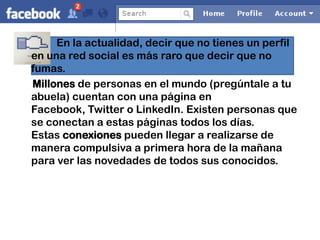 En la actualidad, decir que no tienes un perfil
en una red social es más raro que decir que no
fumas.
Millones de personas en el mundo (pregúntale a tu
abuela) cuentan con una página en
Facebook, Twitter o LinkedIn. Existen personas que
se conectan a estas páginas todos los días.
Estas conexiones pueden llegar a realizarse de
manera compulsiva a primera hora de la mañana
para ver las novedades de todos sus conocidos.
 