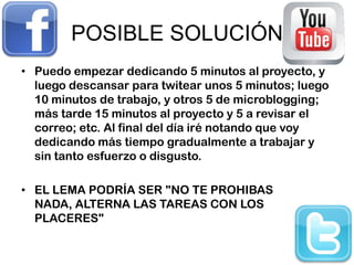 POSIBLE SOLUCIÓN
• Puedo empezar dedicando 5 minutos al proyecto, y
  luego descansar para twitear unos 5 minutos; luego
  10 minutos de trabajo, y otros 5 de microblogging;
  más tarde 15 minutos al proyecto y 5 a revisar el
  correo; etc. Al final del día iré notando que voy
  dedicando más tiempo gradualmente a trabajar y
  sin tanto esfuerzo o disgusto.

• EL LEMA PODRÍA SER "NO TE PROHIBAS
  NADA, ALTERNA LAS TAREAS CON LOS
  PLACERES"
 