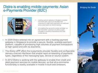 Distra is enabling mobile payments: Asian
    e-Payments Provider (B2C)

                                                  •   Leading payment gateway in Singapore provides
                                                      merchants with a service to facilitate their
                                                      customers to make online payments via credit card
                                                      and/or direct debit via internet banking

                                                  •   It is enabling this service for mobile and tablet so
                                                      that merchants’ customers are able to easily
                                                      complete e-commerce transactions from their
                                                      mobile devices




•       In 2009 Distra entered into an agreement with a leading payment
        gateway in Singapore to provide a secure, flexible, scalable payment
        platform, capable of processing high volumes of payment transactions
        at high speed and with no downtime.
•       The Distra UPP offers the e-payments provider flexible and configurable
        delivery channel interfaces that enable rapid on-boarding of payments
        types, regardless of the messaging type, device or source system.
•       In 2012 Distra is working with the gateway to enable their credit and
        debit payment services on mobile devices, so that all e-commerce
        functionality is readily available in mobile in-built web browsers.

    © 2011 Distra Pty Ltd. All rights reserved.                                                              13
 