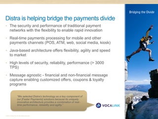 Distra is helping bridge the payments divide
• The security and performance of traditional payment
      networks with the flexibility to enable rapid innovation
• Real-time payments processing for mobile and other
      payments channels (POS, ATM, web, social media, kiosk)
• Java-based architecture offers flexibility, agility and speed
      to market
• High levels of security, reliability, performance (> 3000
      TPS)
• Message agnostic - financial and non-financial message
      capture enabling customized offers, coupons & loyalty
      programs

                   “We selected Distra’s technology as a key component of
                   our [Faster Payments] solutions because its uniquely
                   innovative architecture provides a combination of real-
                   time performance, reliability and agility.”


© 2011 Distra Pty Ltd. All rights reserved.                                  16
 